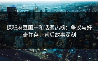 探秘麻豆国产和话题热榜：争议与好奇并存，背后故事深刻