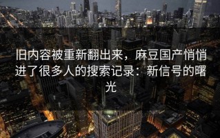 旧内容被重新翻出来，麻豆国产悄悄进了很多人的搜索记录：新信号的曙光