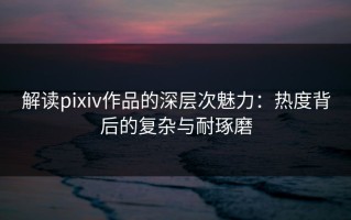 解读pixiv作品的深层次魅力：热度背后的复杂与耐琢磨