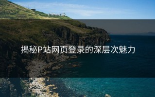 揭秘P站网页登录的深层次魅力