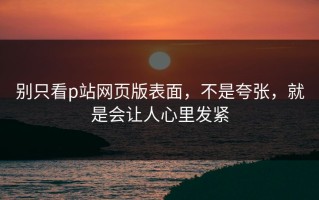 别只看p站网页版表面，不是夸张，就是会让人心里发紧