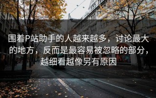 围着P站助手的人越来越多，讨论最大的地方，反而是最容易被忽略的部分，越细看越像另有原因