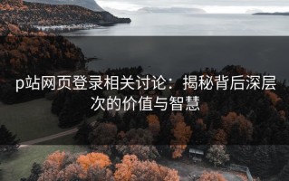 p站网页登录相关讨论：揭秘背后深层次的价值与智慧