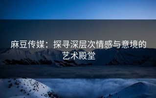 麻豆传媒：探寻深层次情感与意境的艺术殿堂