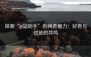 探索“p站助手”的神奇魅力：好奇与讨论的共鸣