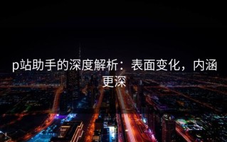 p站助手的深度解析：表面变化，内涵更深