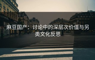 麻豆国产：讨论中的深层次价值与另类文化反思