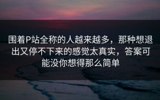 围着P站全称的人越来越多，那种想退出又停不下来的感觉太真实，答案可能没你想得那么简单