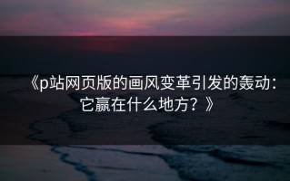 《p站网页版的画风变革引发的轰动：它赢在什么地方？》