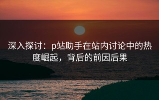 深入探讨：p站助手在站内讨论中的热度崛起，背后的前因后果