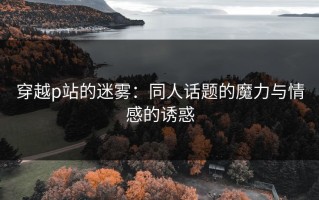 穿越p站的迷雾：同人话题的魔力与情感的诱惑