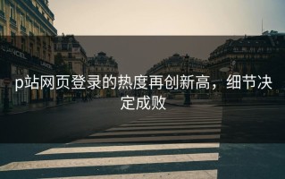 p站网页登录的热度再创新高，细节决定成败