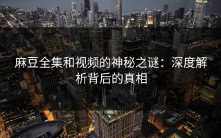 麻豆全集和视频的神秘之谜：深度解析背后的真相