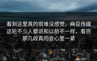 看到这里真的很难没感觉，麻豆传媒这轮不少人都说和以前不一样，看完那几段真的会心里一紧