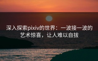深入探索pixiv的世界：一波接一波的艺术惊喜，让人难以自拔