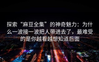 探索“麻豆全集”的神奇魅力：为什么一波接一波把人带进去了，最难受的是你越看越想知道后面