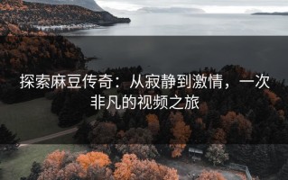 探索麻豆传奇：从寂静到激情，一次非凡的视频之旅