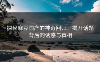 探秘麻豆国产的神奇回归：揭开话题背后的诱惑与真相