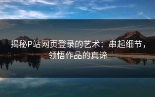 揭秘P站网页登录的艺术：串起细节，领悟作品的真谛