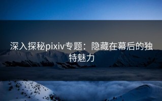 深入探秘pixiv专题：隐藏在幕后的独特魅力
