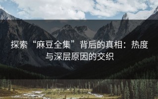 探索“麻豆全集”背后的真相：热度与深层原因的交织