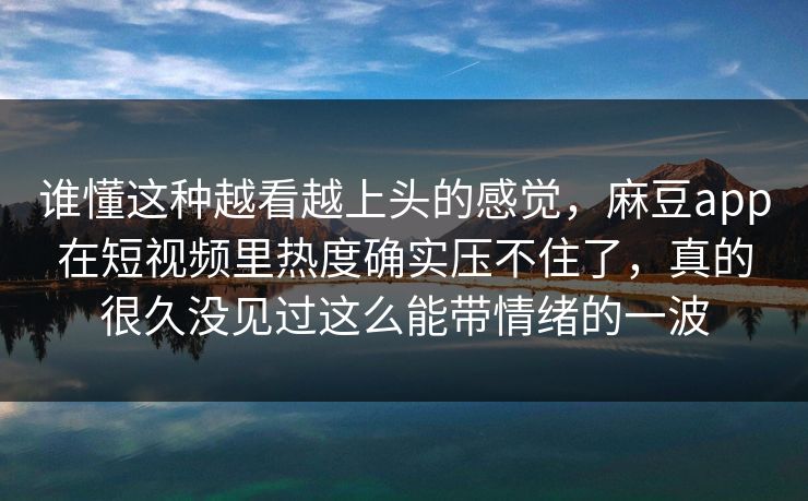 谁懂这种越看越上头的感觉，麻豆app在短视频里热度确实压不住了，真的很久没见过这么能带情绪的一波-第1张图片-p站网页版视频站 | p站镜像资源页