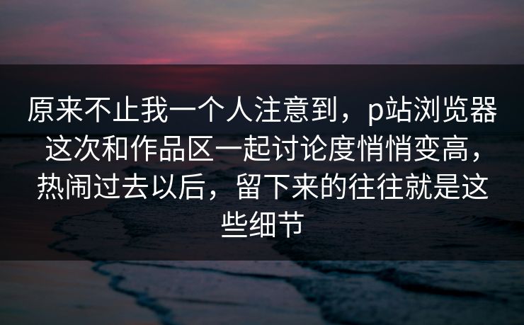 原来不止我一个人注意到，p站浏览器这次和作品区一起讨论度悄悄变高，热闹过去以后，留下来的往往就是这些细节-第1张图片-p站网页版视频站 | p站镜像资源页