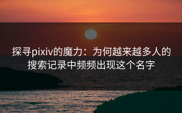 探寻pixiv的魔力：为何越来越多人的搜索记录中频频出现这个名字-第1张图片-p站网页版视频站 | p站镜像资源页