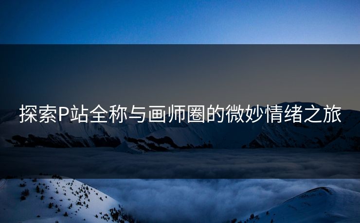 探索P站全称与画师圈的微妙情绪之旅-第1张图片-p站网页版视频站 | p站镜像资源页