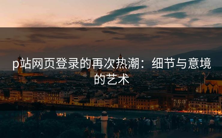 p站网页登录的再次热潮：细节与意境的艺术-第1张图片-p站网页版视频站 | p站镜像资源页