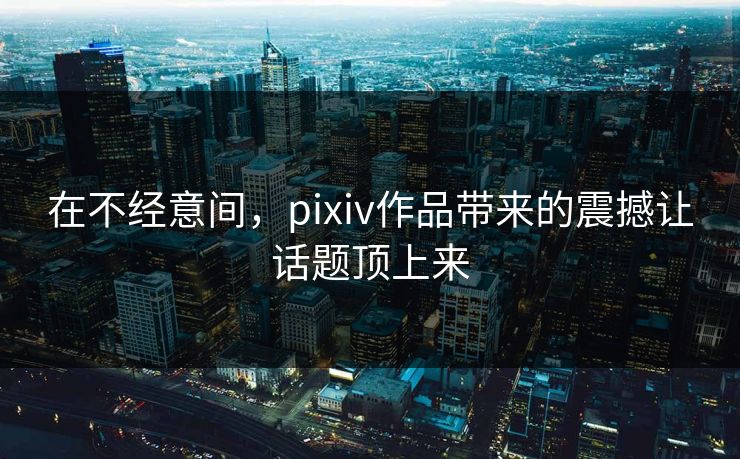 在不经意间,pixiv作品带来的震撼让话题顶上来 在不经意间,pixiv作品带来的震撼让话题顶上来