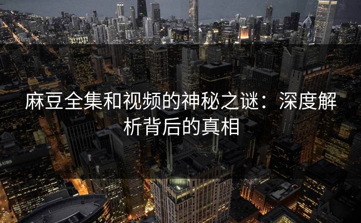 麻豆全集和视频的神秘之谜：深度解析背后的真相-第1张图片-p站网页版视频站 | p站镜像资源页