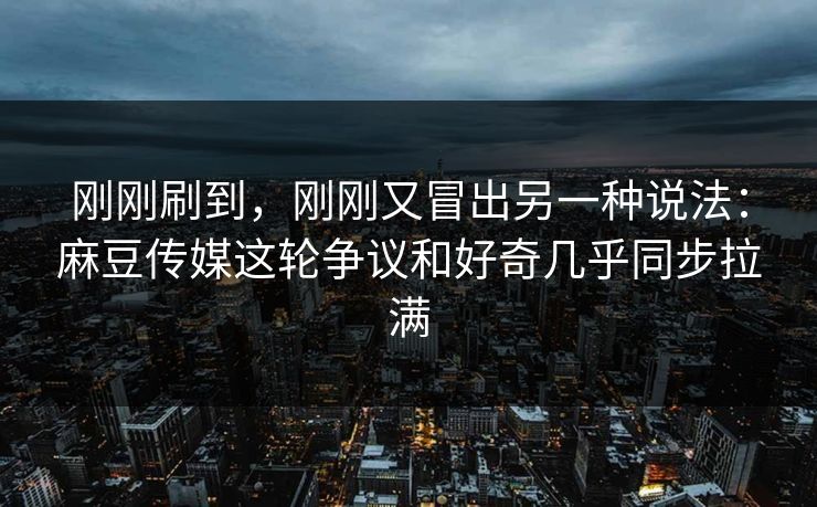 刚刚刷到，刚刚又冒出另一种说法：麻豆传媒这轮争议和好奇几乎同步拉满-第1张图片-p站网页版视频站 | p站镜像资源页