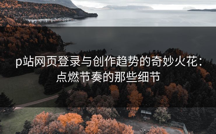 p站网页登录与创作趋势的奇妙火花：点燃节奏的那些细节-第1张图片-p站网页版视频站 | p站镜像资源页