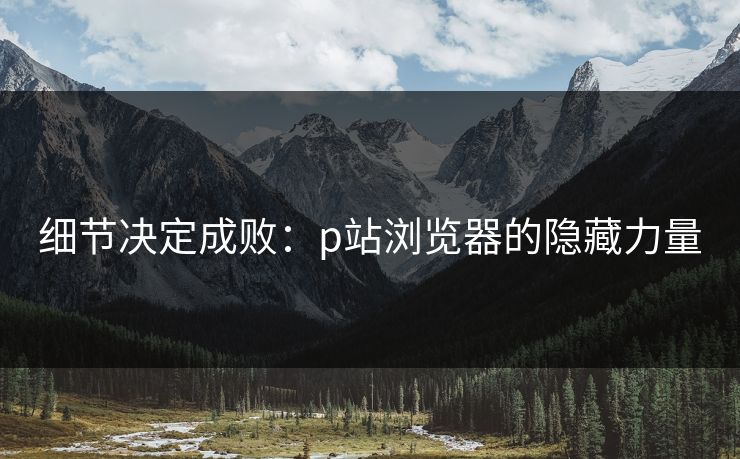 细节决定成败：p站浏览器的隐藏力量-第1张图片-p站网页版视频站 | p站镜像资源页