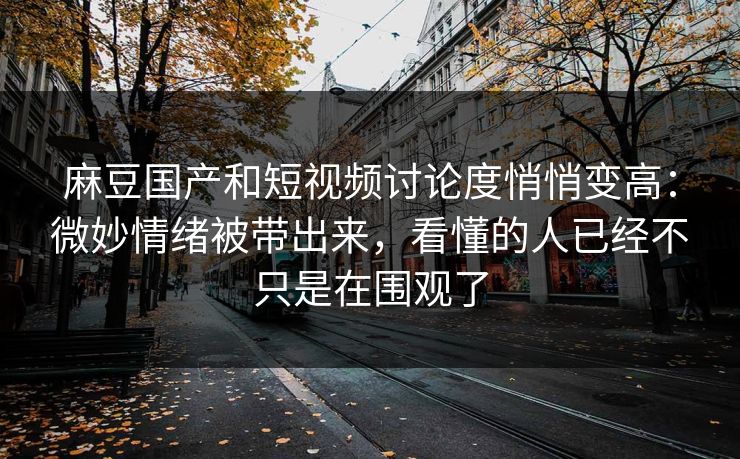 麻豆国产和短视频讨论度悄悄变高：微妙情绪被带出来，看懂的人已经不只是在围观了-第1张图片-p站网页版视频站 | p站镜像资源页