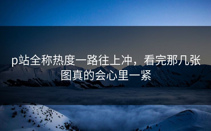 p站全称热度一路往上冲，看完那几张图真的会心里一紧-第1张图片-p站网页版视频站 | p站镜像资源页