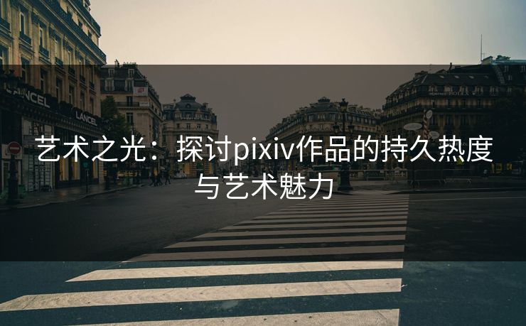 艺术之光：探讨pixiv作品的持久热度与艺术魅力-第1张图片-p站网页版视频站 | p站镜像资源页