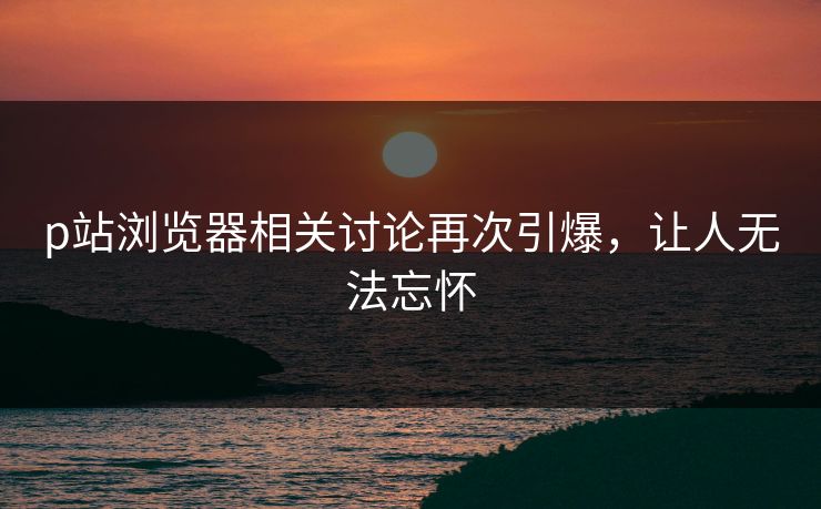 p站浏览器相关讨论再次引爆，让人无法忘怀-第1张图片-p站网页版视频站 | p站镜像资源页