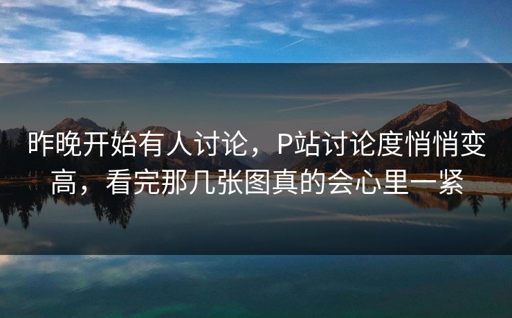 昨晚开始有人讨论，P站讨论度悄悄变高，看完那几张图真的会心里一紧-第1张图片-p站网页版视频站 | p站镜像资源页