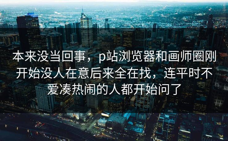 本来没当回事，p站浏览器和画师圈刚开始没人在意后来全在找，连平时不爱凑热闹的人都开始问了-第1张图片-p站网页版视频站 | p站镜像资源页