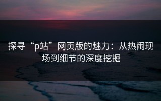 探寻“p站”网页版的魅力：从热闹现场到细节的深度挖掘