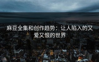 麻豆全集和创作趋势：让人陷入的又爱又恨的世界