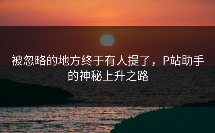 被忽略的地方终于有人提了,P站助手的神秘上升之路-第1张图片-p站网页版视频站 | p站镜像资源页 被忽略的地方终于有人提了,P站助手的神秘上升之路-第1张图片-p站网页版视频站 | p站镜像资源页