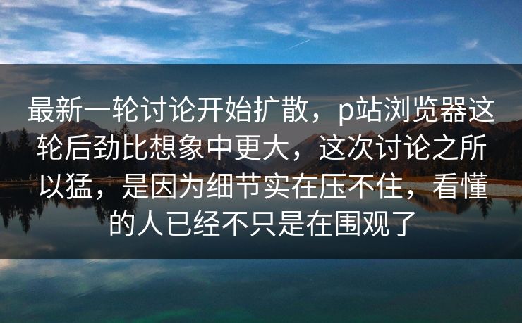 最新一轮讨论开始扩散，p站浏览器这轮后劲比想象中更大，这次讨论之所以猛，是因为细节实在压不住，看懂的人已经不只是在围观了-第1张图片-p站网页版视频站 | p站镜像资源页