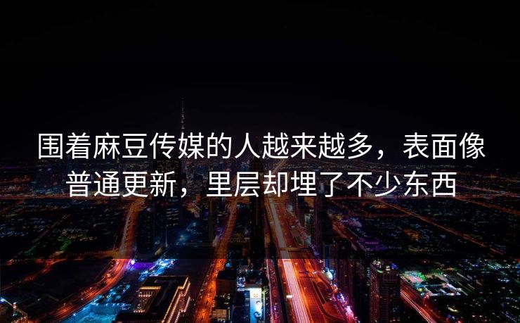 围着麻豆传媒的人越来越多，表面像普通更新，里层却埋了不少东西-第1张图片-p站网页版视频站 | p站镜像资源页