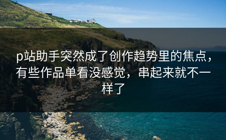 p站助手突然成了创作趋势里的焦点，有些作品单看没感觉，串起来就不一样了-第1张图片-p站网页版视频站 | p站镜像资源页