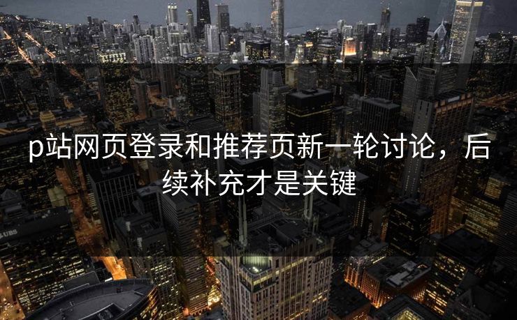 p站网页登录和推荐页新一轮讨论,后续补充才是关键-第1张图片-p站网页版视频站 | p站镜像资源页 p站网页登录和推荐页新一轮讨论,后续补充才是关键-第1张图片-p站网页版视频站 | p站镜像资源页